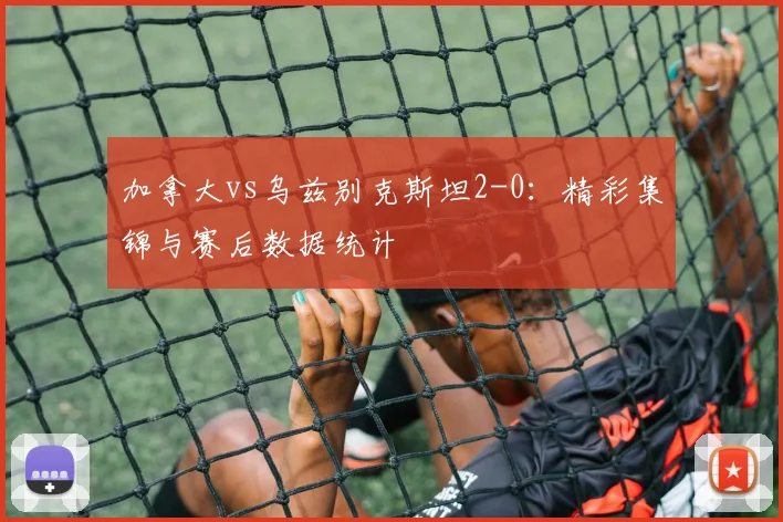 加拿大vs乌兹别克斯坦2-0：精彩集锦与赛后数据统计