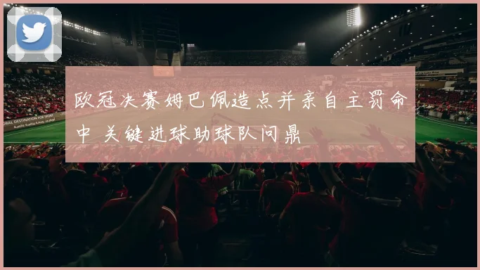 欧冠决赛姆巴佩造点并亲自主罚命中 关键进球助球队问鼎