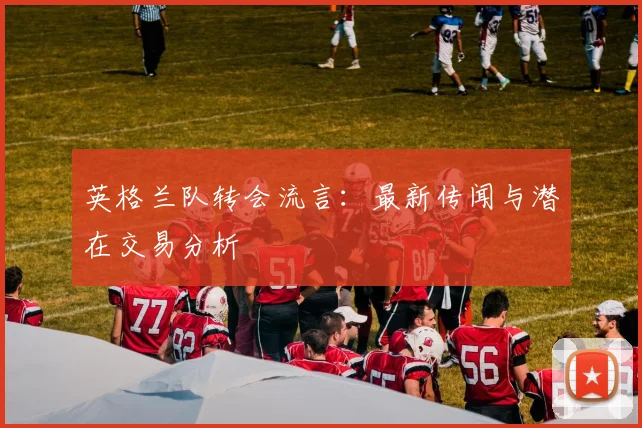 英格兰队转会流言：最新传闻与潜在交易分析