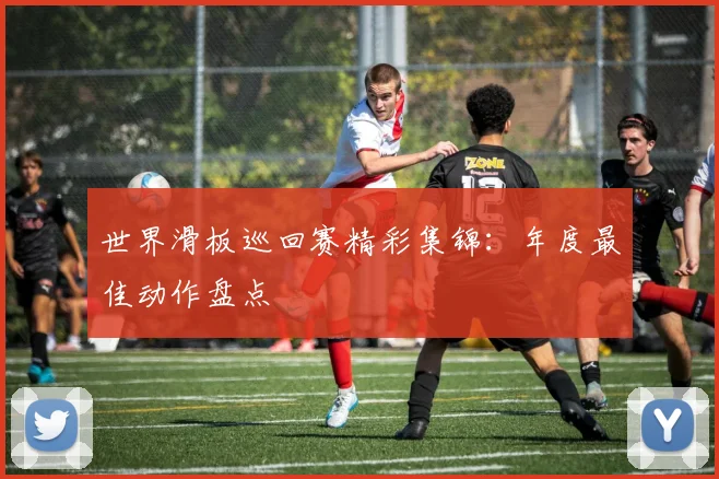 世界滑板巡回赛精彩集锦：年度最佳动作盘点