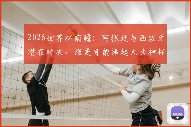 2026世界杯前瞻：阿根廷与西班牙潜在对决，谁更可能捧起大力神杯？