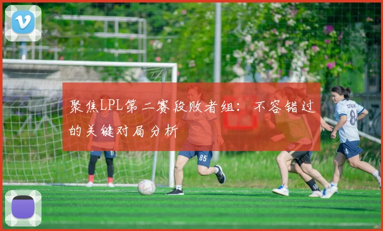 聚焦LPL第二赛段败者组：不容错过的关键对局分析