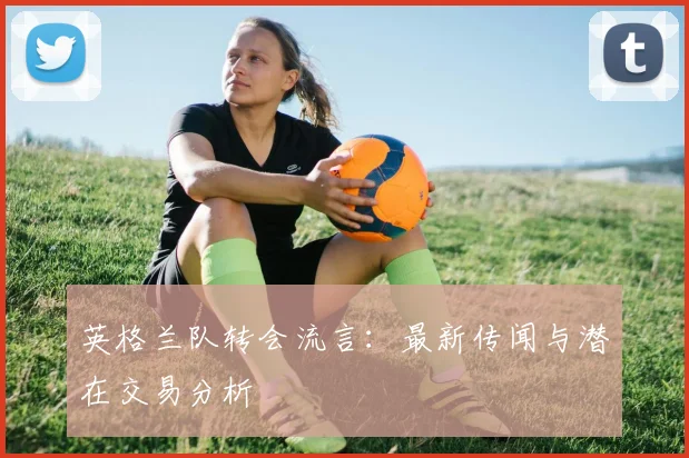 英格兰队转会流言：最新传闻与潜在交易分析