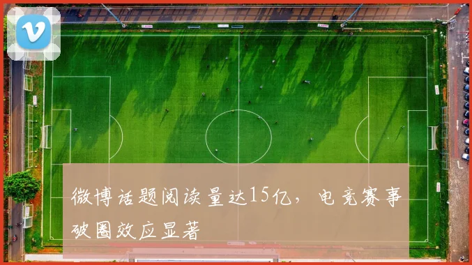微博话题阅读量达15亿,电竞赛事破圈效应显著