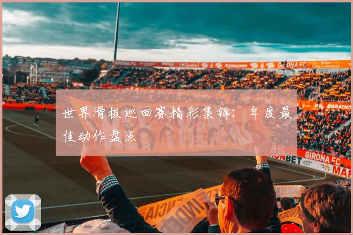 世界滑板巡回赛精彩集锦:年度最佳动作盘点