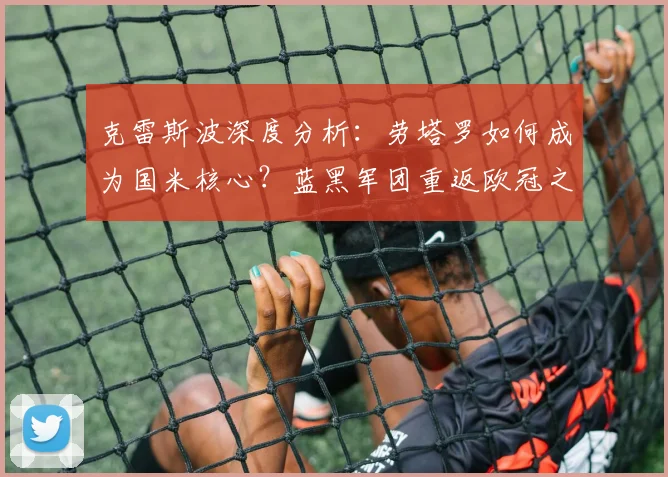 克雷斯波深度分析：劳塔罗如何成为国米核心？蓝黑军团重返欧冠之路
