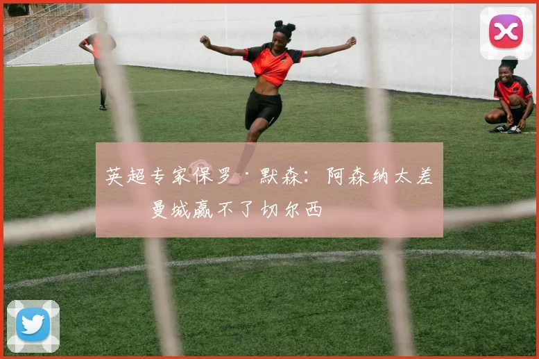 英超专家保罗·默森：阿森纳太差，曼城赢不了切尔西