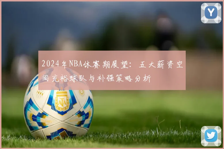 2024年NBA休赛期展望：五大薪资空间充裕球队与补强策略分析