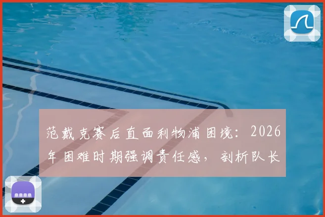 范戴克赛后直面利物浦困境：2026年困难时期强调责任感，剖析队长“不找借口”表态背后深意