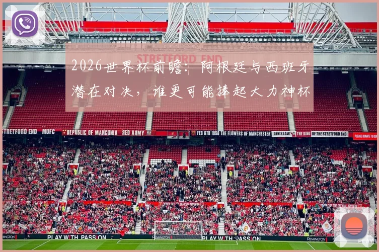 2026世界杯前瞻：阿根廷与西班牙潜在对决，谁更可能捧起大力神杯？
