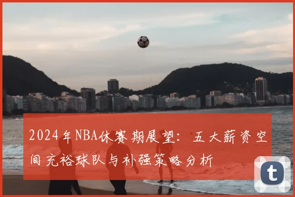 2024年NBA休赛期展望：五大薪资空间充裕球队与补强策略分析