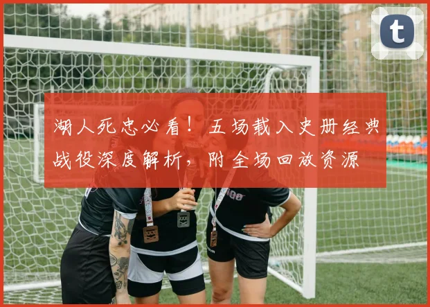 湖人死忠必看！五场载入史册经典战役深度解析，附全场回放资源