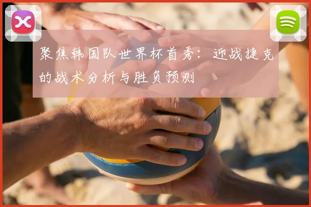 聚焦韩国队世界杯首秀:迎战捷克的战术分析与胜负预测